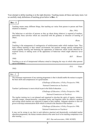 Your attempt to define teaching is in the right direction. Teaching means all these and many more. Let
us carefully study definitions of teaching given below in Box - 1.

   Box – 1

     Teaching means many different things, that teaching act varies from person to person and from
     situation to situation.
                                                                                  (Bar, 1961)
     The behaviour or activities of persons as they go about doing whatever is required of teachers,
     particularly those activities which are concerned with the guidance or direction of learning of
     others.
                                                                                              (Ryan,
     1965)
     Teaching is the arrangement of contingencies of reinforcement under which students learn. They
     learn without teaching in their natural environment, but teachers arrange special contingencies
     which expedite learning and hastening the appearance of behaviour which would otherwise be
     acquired slowly or making scene of the appearance of behaviour which might otherwise never
     occur.
                                                                                      (B.F.     Skinner.
     1968)
     Teaching as an act of interpersonal influence aimed at changing the ways in which other persons
     can or will behave.
                                                                                      (N.L.       Gage,
     1963)


   Box – 2
     The minimum requirement of any training programme is that it should enable the trainee to acquire
     the basis skills and competencies of a good teacher.
                                               (Challenge of Education, A Policy Perspective 1986,
                                                National Commission on Teachers)
     Teachers’ performance is most critical in-put in the field of education ……….
                                               (Challenge of Education, A Policy Perspective 1986,
                                                      National Commission on Teachers)
     The teacher training too is not planned and organised to develop the spirit of inquiry, initiative,
     scientific temper, manual-dexterity, conceptual clarity and linguistic skills for effective speaking
     and writing which teachers are expected to impart to their students. Adequate attention is also not
     given to develop communication skills which is critical to the function of the teachers …….
                                               (Challenge of Education, A Policy Perspective 1986,
                                               National Commission on Teachers)
     It may not be wrong to say that in such defective practical and theoretically overloaded teacher
     education programme, the trainee remains almost at the same level in his teaching competence even
     after training ……
                                                      (R.C. Das and associates, 1980, NCERT)

                                                      4
 