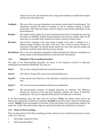 situation in the class. He should have the courage and confidence to handle the situation
               arising in the class effectively.


Feedback :     This term refers to giving information to the teacher trainee about his performance. The
               information includes the points of strength as well as weakness relating to his/her
               performance. This helps the teacher trainee to improve upon his/her performance in the
               desired direction.
Re-plan :      The teacher trainee replans his lesson incorporating the points of strength and removing
               the points not skillfully handled during teaching in the previous attempt either on the
               same topic or on another topic suiting to the teacher trainee for improvement.
Re-teach :     This involves teaching to the same group of pupils if the topic is changed or to a
               different group of pupils if the topic is the same. This is done to remove boredom or
               monotony of the pupil. The teacher trainee teaches the class with renewed courage and
               confidence to perform better than the previous attempt.
Re-feedback :This is the most important component of Micro-teaching for behaviour modifiction of
             teacher trainee in the desired direction in each and every skill practice.

1.5.3          Rationale of Micro-teaching Procedure
The steps of the Micro-teaching procedure are based on the sequence involved in behaviour
modification formulated by McDonald. The steps are :

Step I :       This involves stating the behaviour in operational terms.

Step II :      This refers to fixing of the criteria for measuring behaviours.

Step III :     In this step the entry behaviour of the individual is measured to know the point of initial
               start.

Step IV :      This involves the actual treatment of behaviour modification.

Step V :       The post-treatment measures of changed behaviour are obtained. The difference
               between the measures of pre and post treatments indicates the extent of behaviour
               modification. The cycle is repeated till desired level of behaviour is obtained.

In the Micro-teaching cycle, the same steps are involved. Firstly the teacher trainee knows the
behaviours (components of skill) to be practiced. Secondly he practices such a behaviour during teach
session. Thirdly he gets the feedback on the basis of the observation of his performance made by the
supervisor. Finally the teacher trainee improves upon his/her behaviour (performance) as desired.

1.5.4   Phases of Micro-teaching
There are three phases of the Micro-teaching procedure which you have studied in the previous section
of this Unit. They are :
1.      Knowledge Acquisition Phase.
2.      Skill Acquisition Phase.

                                                    8
 