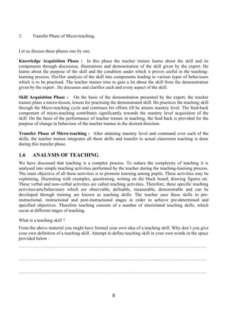 3.     Transfer Phase of Micro-teaching.


Let us discuss these phases one by one.

Knowledge Acquisition Phase : In this phase the teacher trainee learns about the skill and its
components through discussion, illustrations and demonstration of the skill given by the expert. He
learns about the purpose of the skill and the condition under which it proves useful in the teaching-
learning process. His/Her analysis of the skill into components leading to various types of behaviours
which is to be practised. The teacher trainee tries to gain a lot about the skill from the demonstration
given by the expert . He discusses and clarifies each and every aspect of the skill.

Skill Acquisition Phase : On the basis of the demonstration presented by the expert, the teacher
trainee plans a micro-lesson, lesson for practising the demonstrated skill. He practices the teaching skill
through the Micro-teaching cycle and continues his efforts till he attains mastery level. The feed-back
component of micro-teaching contributes significantly towards the mastery level acquisition of the
skill. On the basis of the performance of teacher trainee in teaching, the feed back is provided for the
purpose of change in behaviour of the teacher trainee in the desired direction.

Transfer Phase of Micro-teaching : After attaining mastery level and command over each of the
skills, the teacher trainee integrates all these skills and transfer to actual classroom teaching is done
during this transfer phase.

1.6    ANALYSIS OF TEACHING
We have discussed that teaching is a complex process. To reduce the complexity of teaching it is
analysed into simple teaching activities performed by the teacher during the teaching-learning process.
The main objective of all these activities is to promote learning among pupils. These activities may be
explaining, illustrating with examples, questioning, writing on the black board, drawing figures etc.
These verbal and non-verbal activities are called teaching activities. Therefore, these specific teaching
activities/arts/behaviours which are observable, definable, measurable, demonstrable and can be
developed through training are known as teaching skills. The teacher uses these skills in pre-
instructional, instructional and post-instructional stages in order to achieve pre-determined and
specified objectives. Therefore teaching consists of a number of interrelated teaching skills, which
occur at different stages of teaching.

What is a teaching skill ?
From the above material you might have formed your own idea of a teaching skill. Why don’t you give
your own definition of a teaching skill. Attempt to define teaching skill in your own words in the space
provided below :
……………………………………………………………………………………………………………

……………………………………………………………………………………………………………

……………………………………………………………………………………………………………




                                                    9
 