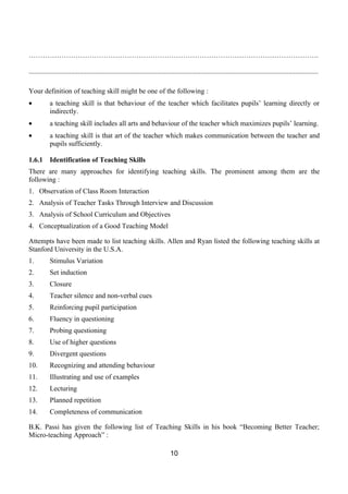 …………………………………………………………………………………………………………….

.....................................................................................................................................................................

Your definition of teaching skill might be one of the following :
•          a teaching skill is that behaviour of the teacher which facilitates pupils’ learning directly or
           indirectly.
•          a teaching skill includes all arts and behaviour of the teacher which maximizes pupils’ learning.
•          a teaching skill is that art of the teacher which makes communication between the teacher and
           pupils sufficiently.

1.6.1      Identification of Teaching Skills
There are many approaches for identifying teaching skills. The prominent among them are the
following :
1. Observation of Class Room Interaction
2. Analysis of Teacher Tasks Through Interview and Discussion
3. Analysis of School Curriculum and Objectives
4. Conceptualization of a Good Teaching Model

Attempts have been made to list teaching skills. Allen and Ryan listed the following teaching skills at
Stanford University in the U.S.A.
1.         Stimulus Variation
2.         Set induction
3.         Closure
4.         Teacher silence and non-verbal cues
5.         Reinforcing pupil participation
6.         Fluency in questioning
7.         Probing questioning
8.         Use of higher questions
9.         Divergent questions
10.        Recognizing and attending behaviour
11.        Illustrating and use of examples
12.        Lecturing
13.        Planned repetition
14.        Completeness of communication

B.K. Passi has given the following list of Teaching Skills in his book “Becoming Better Teacher;
Micro-teaching Approach” :

                                                                                10
 