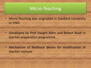 Micro-Teaching
• Micro-Teaching was originated in Stanford University
in 1963
• Developed by Prof Dwight Allen and Robert Bush in
teacher preparation programme
• Mechanism of feedback device for modification of
teacher trainees
 