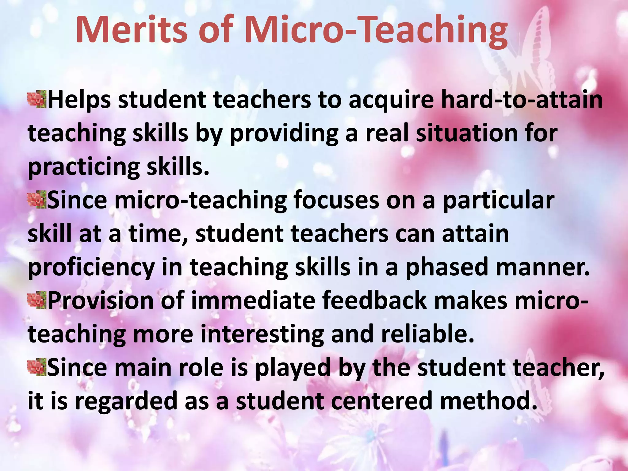 Helps student teachers to acquire hard-to-attain
teaching skills by providing a real situation for
practicing skills.
Since micro-teaching focuses on a particular
skill at a time, student teachers can attain
proficiency in teaching skills in a phased manner.
Provision of immediate feedback makes micro-
teaching more interesting and reliable.
Since main role is played by the student teacher,
it is regarded as a student centered method.
Merits of Micro-Teaching
 