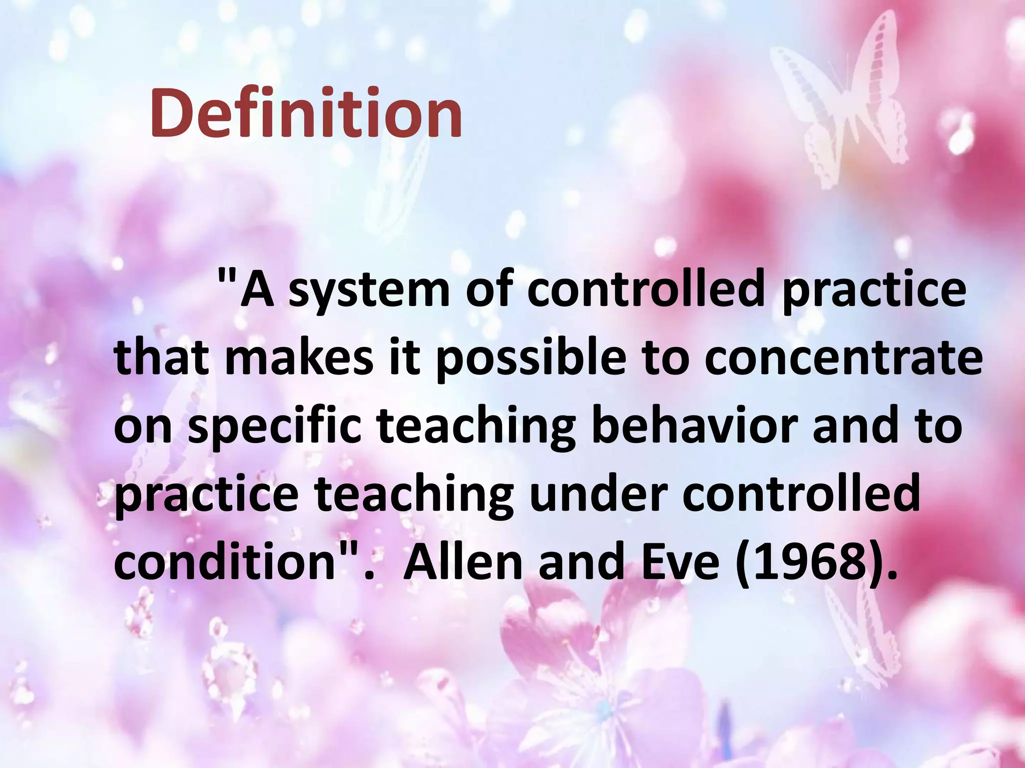 "A system of controlled practice
that makes it possible to concentrate
on specific teaching behavior and to
practice teaching under controlled
condition". Allen and Eve (1968).
Definition
 