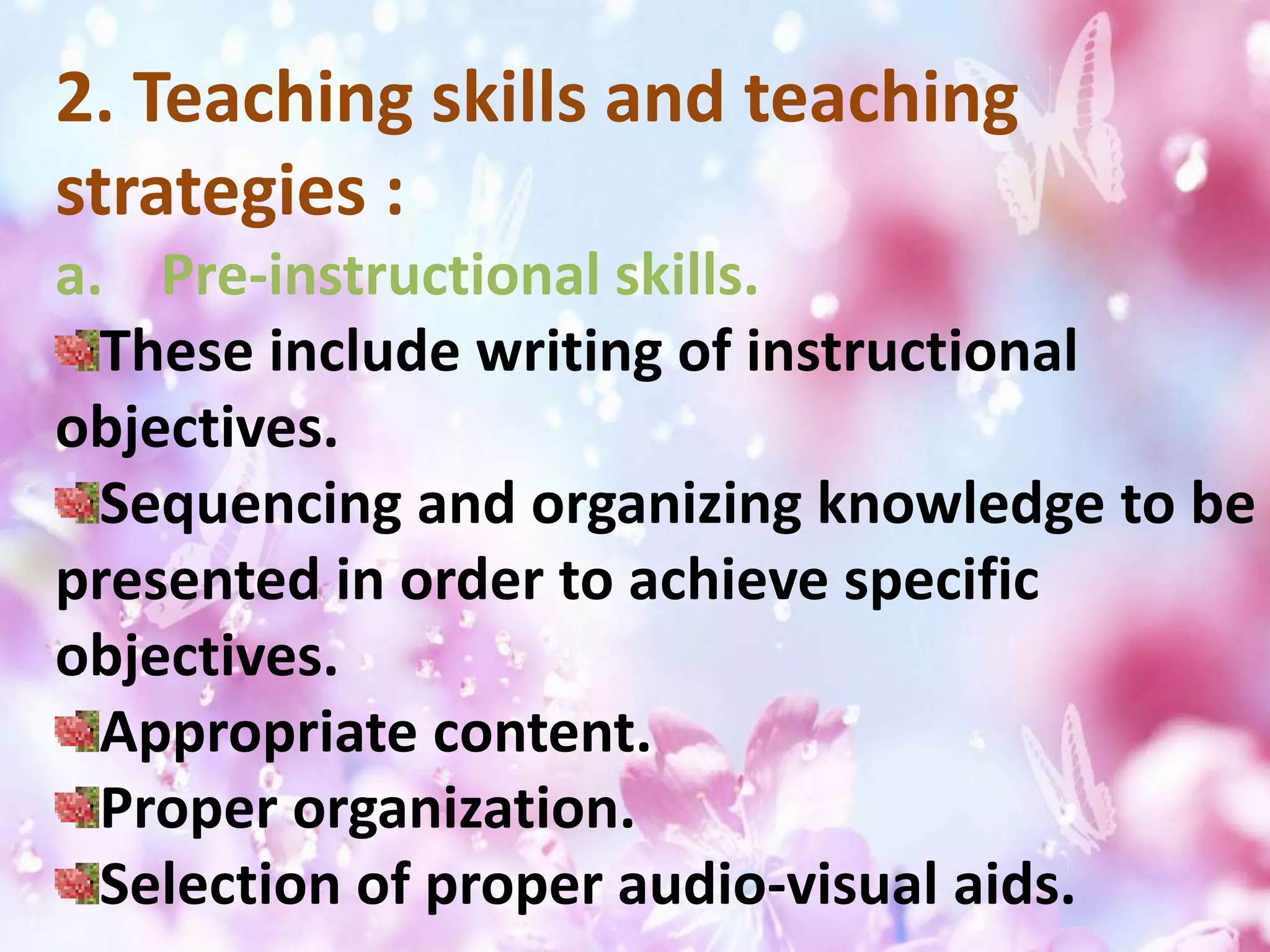 2. Teaching skills and teaching
strategies :
a. Pre-instructional skills.
These include writing of instructional
objectives.
Sequencing and organizing knowledge to be
presented in order to achieve specific
objectives.
Appropriate content.
Proper organization.
Selection of proper audio-visual aids.
 