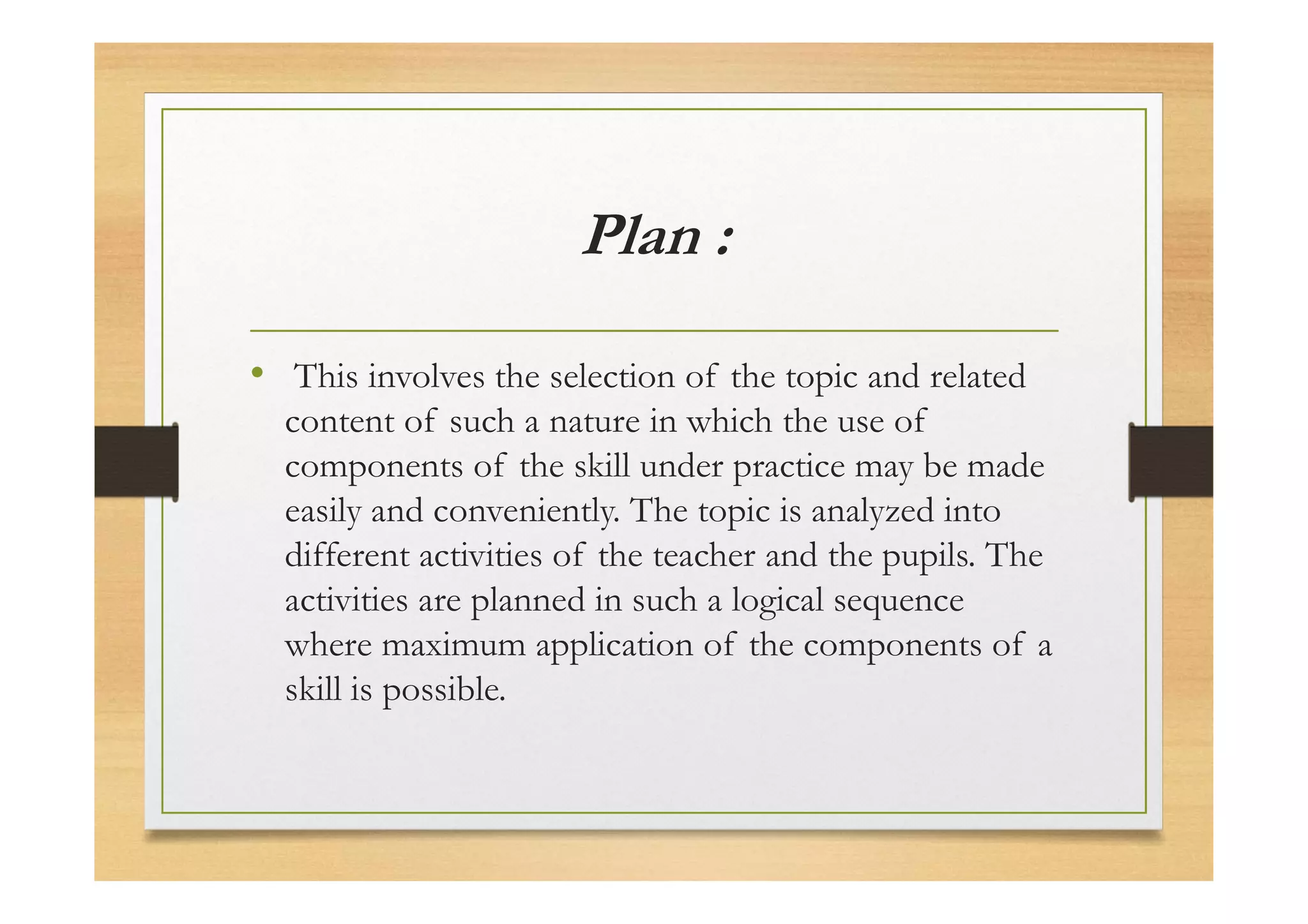 Plan :
• This involves the selection of the topic and related
content of such a nature in which the use of
components of the skill under practice may be made
easily and conveniently. The topic is analyzed into
different activities of the teacher and the pupils. The
activities are planned in such a logical sequence
where maximum application of the components of a
skill is possible.
 