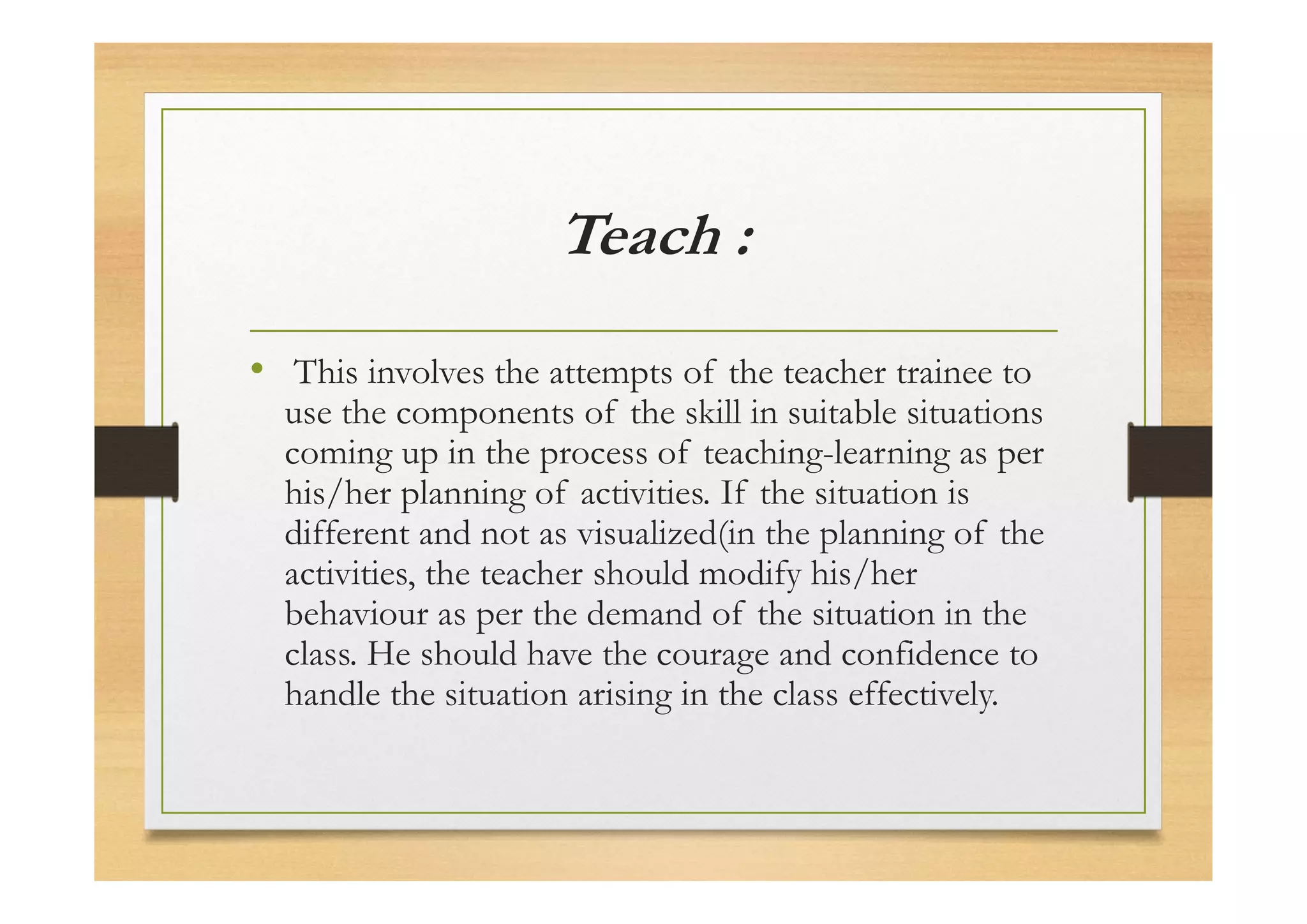 Teach :
• This involves the attempts of the teacher trainee to
use the components of the skill in suitable situations
coming up in the process of teaching-learning as per
his/her planning of activities. If the situation is
different and not as visualized(in the planning of the
activities, the teacher should modify his/her
behaviour as per the demand of the situation in the
class. He should have the courage and confidence to
handle the situation arising in the class effectively.
 