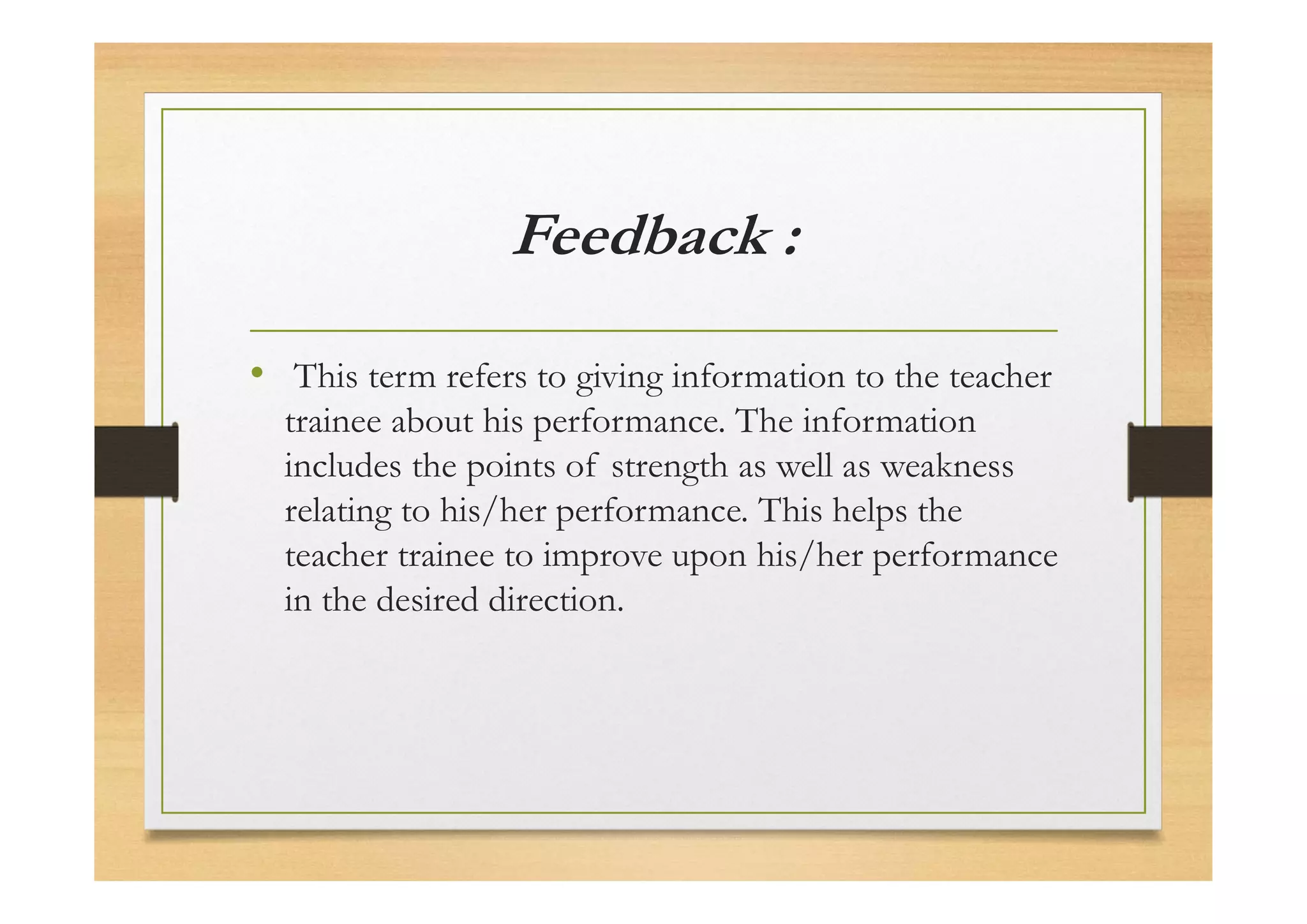 Feedback :
• This term refers to giving information to the teacher
trainee about his performance. The information
includes the points of strength as well as weakness
relating to his/her performance. This helps the
teacher trainee to improve upon his/her performance
in the desired direction.
 