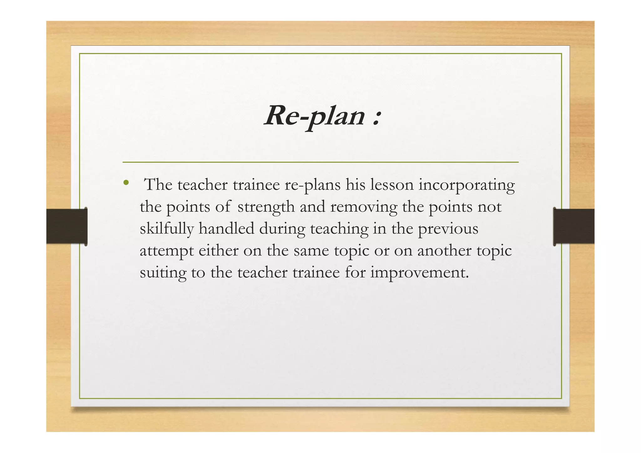 Re-plan :
• The teacher trainee re-plans his lesson incorporating
the points of strength and removing the points not
skilfully handled during teaching in the previous
attempt either on the same topic or on another topic
suiting to the teacher trainee for improvement.
 