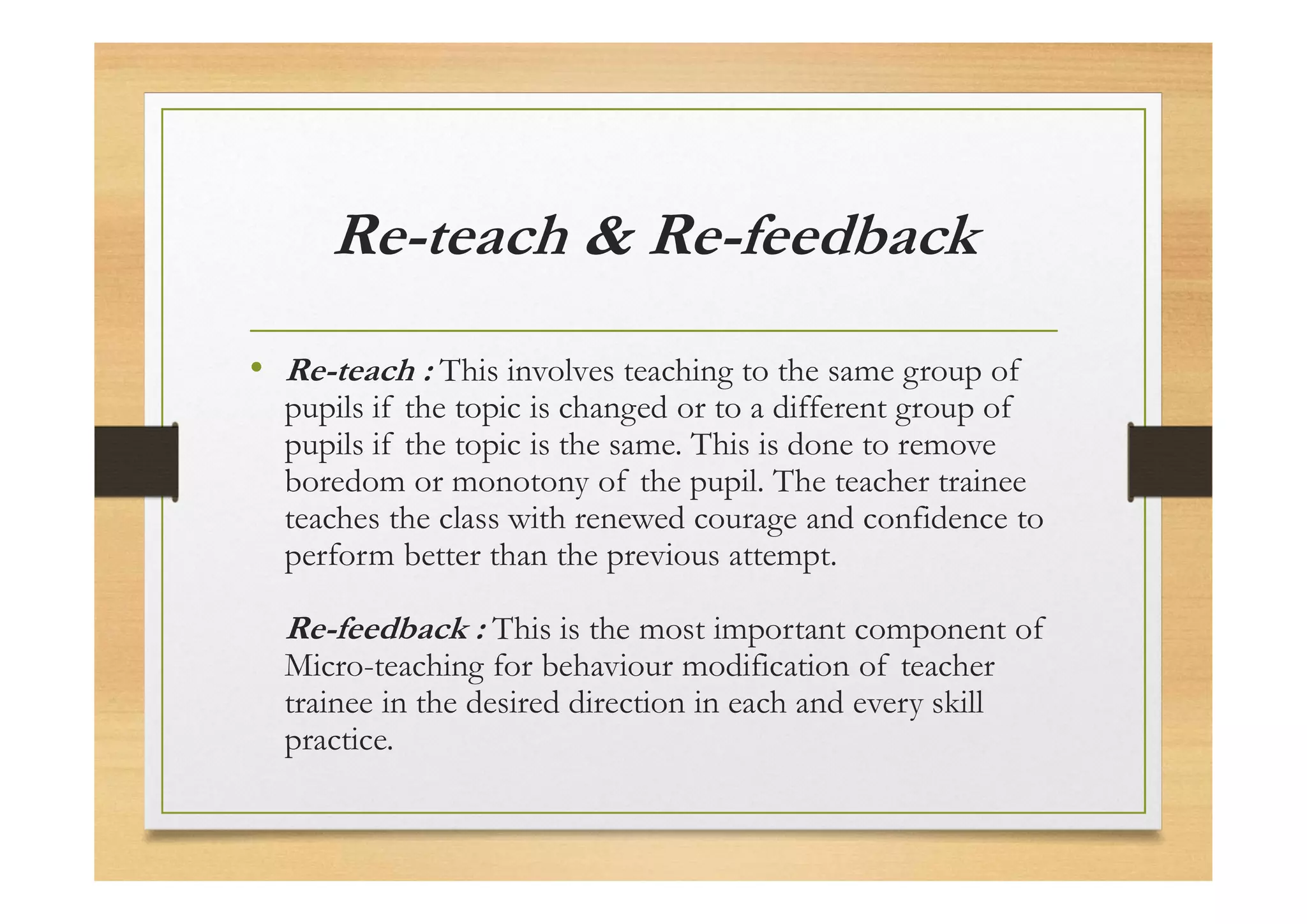 Re-teach & Re-feedback
• Re-teach : This involves teaching to the same group of
pupils if the topic is changed or to a different group of
pupils if the topic is the same. This is done to remove
boredom or monotony of the pupil. The teacher trainee
teaches the class with renewed courage and confidence to
perform better than the previous attempt.
Re-feedback : This is the most important component of
Micro-teaching for behaviour modification of teacher
trainee in the desired direction in each and every skill
practice.
 