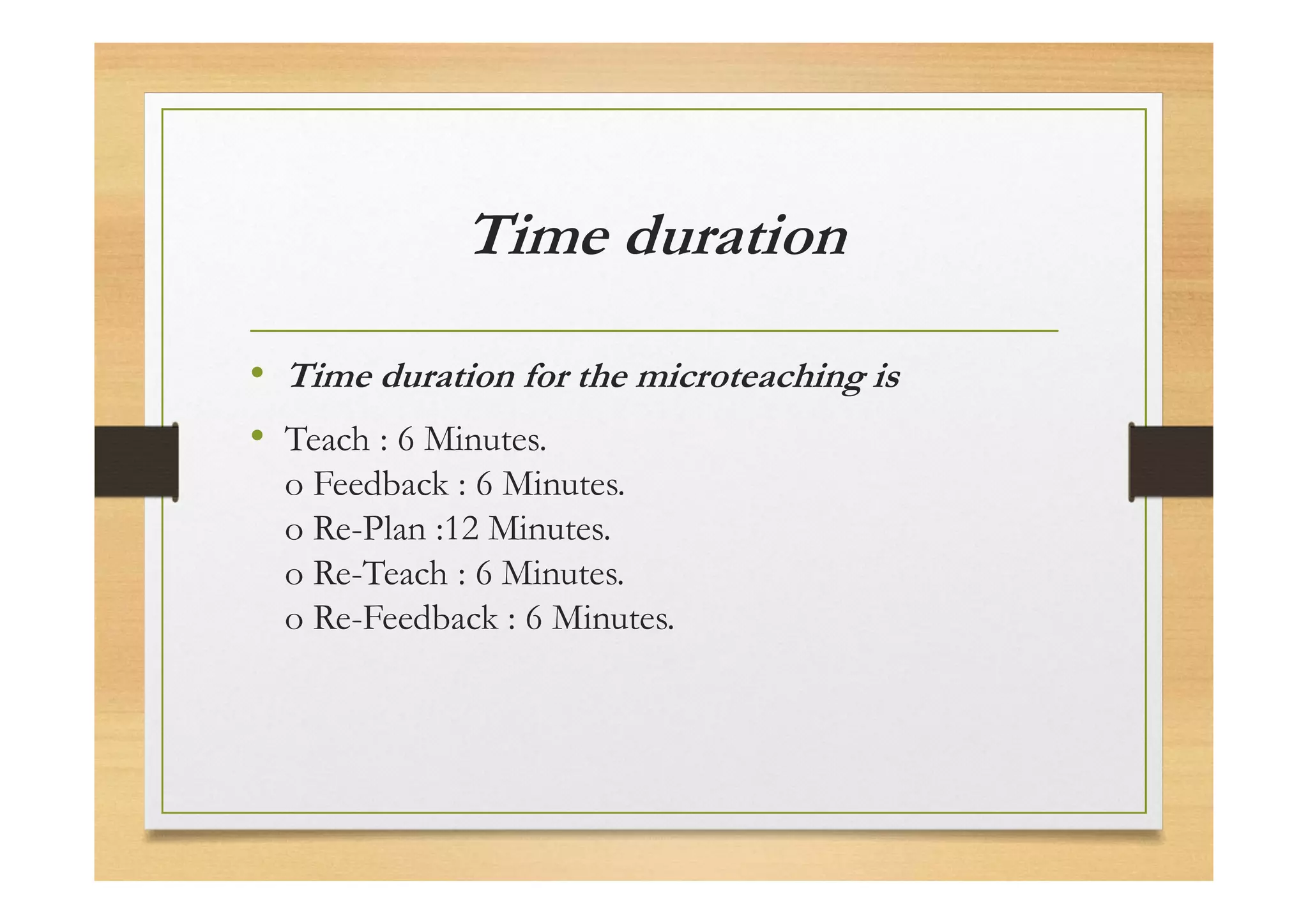 Time duration
• Time duration for the microteaching is
• Teach : 6 Minutes.
o Feedback : 6 Minutes.
o Re-Plan :12 Minutes.
o Re-Teach : 6 Minutes.
o Re-Feedback : 6 Minutes.
 