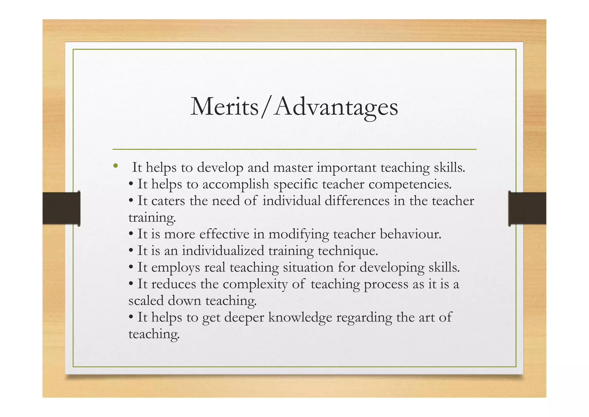 Merits/Advantages
• It helps to develop and master important teaching skills.
• It helps to accomplish specific teacher competencies.
• It caters the need of individual differences in the teacher
training.
• It is more effective in modifying teacher behaviour.
• It is an individualized training technique.
• It employs real teaching situation for developing skills.
• It reduces the complexity of teaching process as it is a
scaled down teaching.
• It helps to get deeper knowledge regarding the art of
teaching.
 
