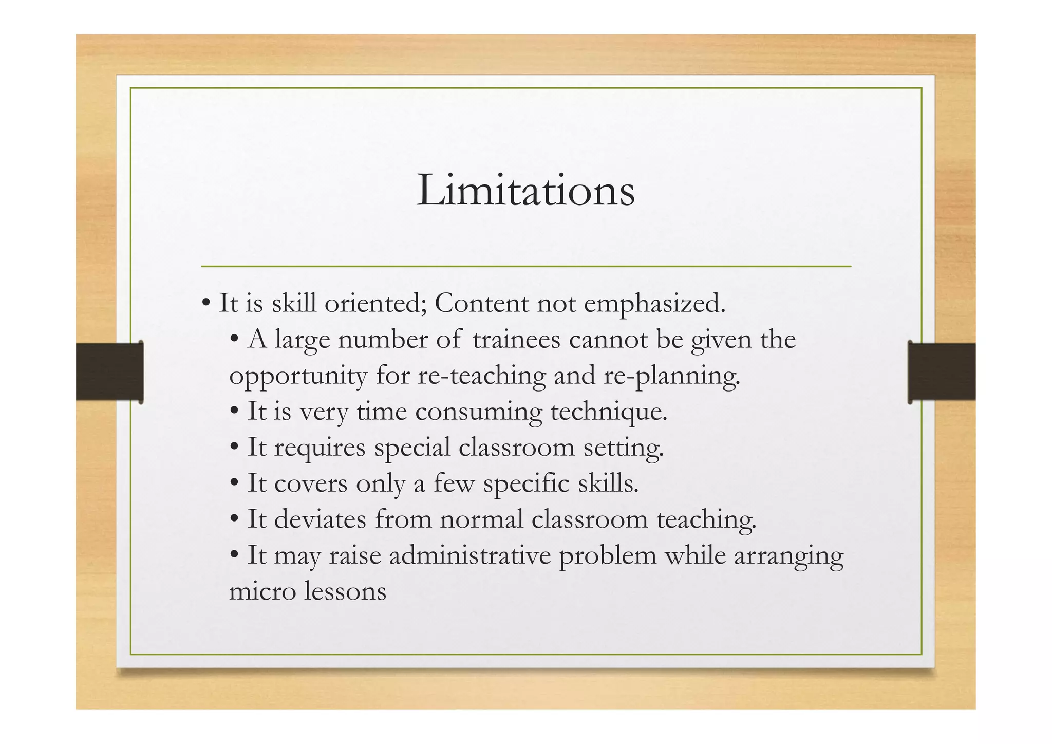 Limitations
• It is skill oriented; Content not emphasized.
• A large number of trainees cannot be given the
opportunity for re-teaching and re-planning.
• It is very time consuming technique.
• It requires special classroom setting.
• It covers only a few specific skills.
• It deviates from normal classroom teaching.
• It may raise administrative problem while arranging
micro lessons
 