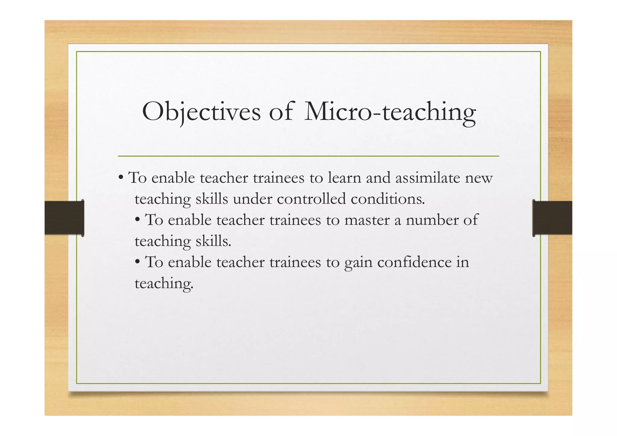 Objectives of Micro-teaching
• To enable teacher trainees to learn and assimilate new
teaching skills under controlled conditions.
• To enable teacher trainees to master a number of
teaching skills.
• To enable teacher trainees to gain confidence in
teaching.
 