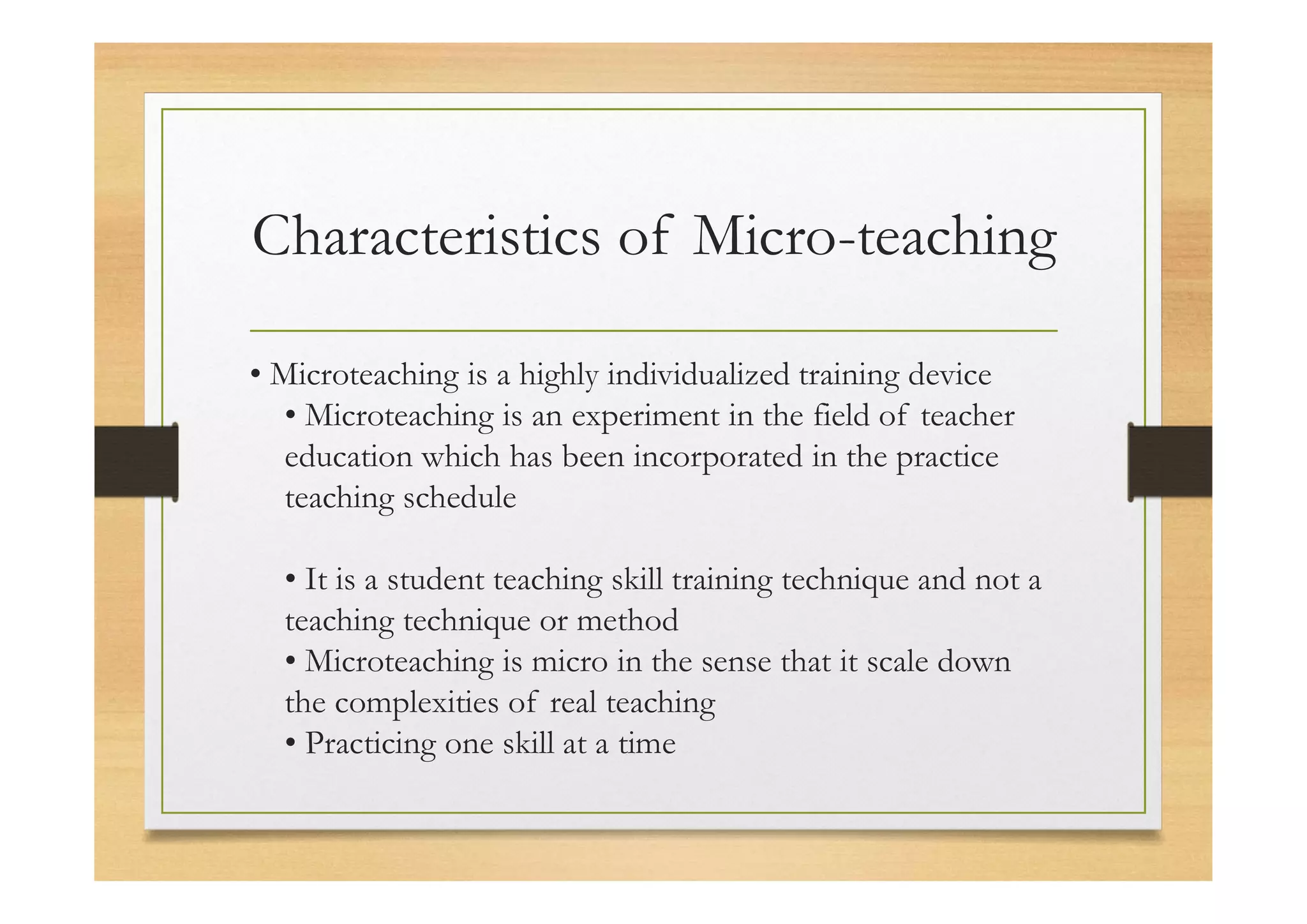 Characteristics of Micro-teaching
• Microteaching is a highly individualized training device
• Microteaching is an experiment in the field of teacher
education which has been incorporated in the practice
teaching schedule
• It is a student teaching skill training technique and not a
teaching technique or method
• Microteaching is micro in the sense that it scale down
the complexities of real teaching
• Practicing one skill at a time
 