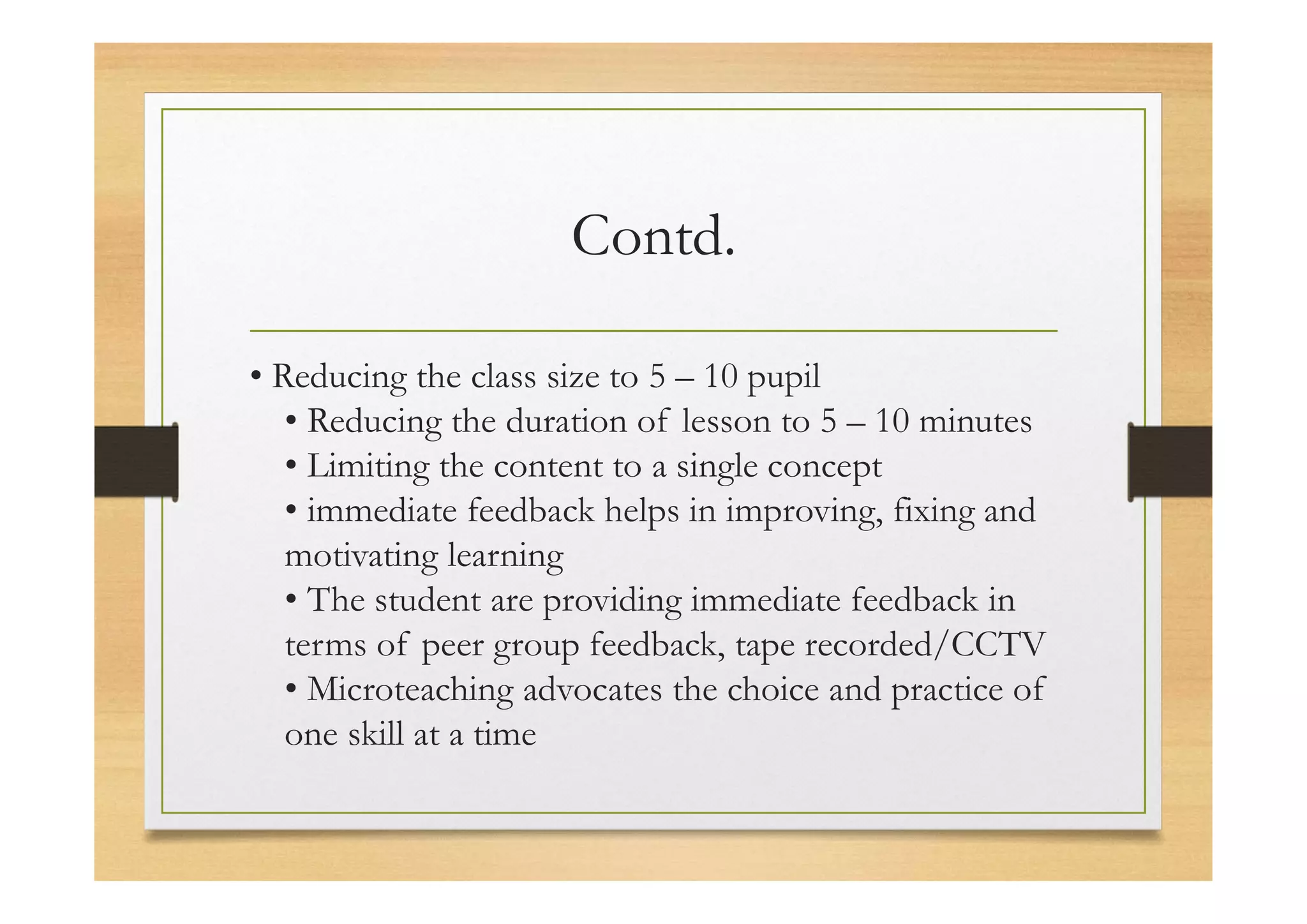 Contd.
• Reducing the class size to 5 – 10 pupil
• Reducing the duration of lesson to 5 – 10 minutes
• Limiting the content to a single concept
• immediate feedback helps in improving, fixing and
motivating learning
• The student are providing immediate feedback in
terms of peer group feedback, tape recorded/CCTV
• Microteaching advocates the choice and practice of
one skill at a time
 