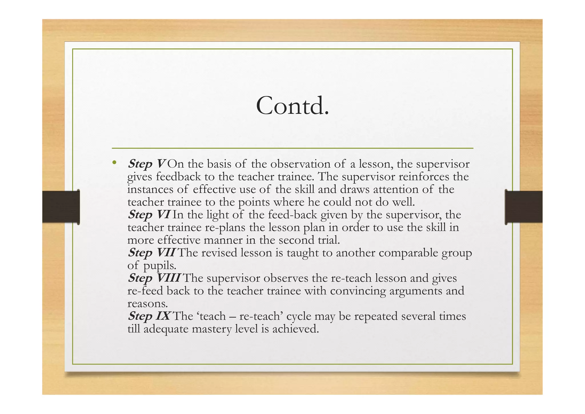 Contd.
• Step V On the basis of the observation of a lesson, the supervisor
gives feedback to the teacher trainee. The supervisor reinforces the
instances of effective use of the skill and draws attention of the
teacher trainee to the points where he could not do well.
Step VI In the light of the feed-back given by the supervisor, the
teacher trainee re-plans the lesson plan in order to use the skill in
more effective manner in the second trial.
Step VII The revised lesson is taught to another comparable group
of pupils.
Step VIII The supervisor observes the re-teach lesson and gives
re-feed back to the teacher trainee with convincing arguments and
reasons.
Step IX The ‘teach – re-teach’ cycle may be repeated several times
till adequate mastery level is achieved.
 