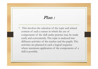 Plan :
• This involves the selection of the topic and related
content of such a nature in which the use of
components of the skill under practice may be made
easily and conveniently. The topic is analyzed into
different activities of the teacher and the pupils. The
activities are planned in such a logical sequence
where maximum application of the components of a
skill is possible.
 