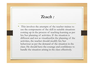 Teach :
• This involves the attempts of the teacher trainee to
use the components of the skill in suitable situations
coming up in the process of teaching-learning as per
his/her planning of activities. If the situation is
different and not as visualized(in the planning of the
activities, the teacher should modify his/her
behaviour as per the demand of the situation in the
class. He should have the courage and confidence to
handle the situation arising in the class effectively.
 