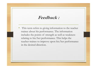 Feedback :
• This term refers to giving information to the teacher
trainee about his performance. The information
includes the points of strength as well as weakness
relating to his/her performance. This helps the
teacher trainee to improve upon his/her performance
in the desired direction.
 