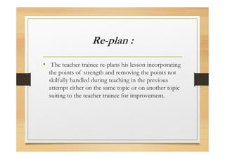 Re-plan :
• The teacher trainee re-plans his lesson incorporating
the points of strength and removing the points not
skilfully handled during teaching in the previous
attempt either on the same topic or on another topic
suiting to the teacher trainee for improvement.
 