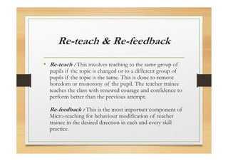 Re-teach & Re-feedback
• Re-teach : This involves teaching to the same group of
pupils if the topic is changed or to a different group of
pupils if the topic is the same. This is done to remove
boredom or monotony of the pupil. The teacher trainee
teaches the class with renewed courage and confidence to
perform better than the previous attempt.
Re-feedback : This is the most important component of
Micro-teaching for behaviour modification of teacher
trainee in the desired direction in each and every skill
practice.
 