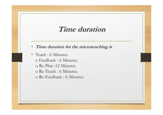 Time duration
• Time duration for the microteaching is
• Teach : 6 Minutes.
o Feedback : 6 Minutes.
o Re-Plan :12 Minutes.
o Re-Teach : 6 Minutes.
o Re-Feedback : 6 Minutes.
 