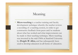Meaning
• Micro-teaching is a teacher training and faculty
development technique whereby the teacher reviews
a recording of a teaching session, in order to get
constructive feedback from peers and/or students
about what has worked and what improvements can
be made to their teaching technique. Micro-teaching
was invented in the mid-1960s at Stanford University
by Dwight W. Allen, and has subsequently been
used to develop educators in all forms of education.
 