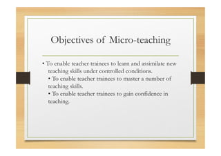 Objectives of Micro-teaching
• To enable teacher trainees to learn and assimilate new
teaching skills under controlled conditions.
• To enable teacher trainees to master a number of
teaching skills.
• To enable teacher trainees to gain confidence in
teaching.
 