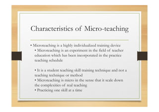 Characteristics of Micro-teaching
• Microteaching is a highly individualized training device
• Microteaching is an experiment in the field of teacher
education which has been incorporated in the practice
teaching schedule
• It is a student teaching skill training technique and not a
teaching technique or method
• Microteaching is micro in the sense that it scale down
the complexities of real teaching
• Practicing one skill at a time
 