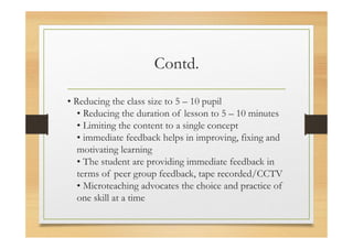 Contd.
• Reducing the class size to 5 – 10 pupil
• Reducing the duration of lesson to 5 – 10 minutes
• Limiting the content to a single concept
• immediate feedback helps in improving, fixing and
motivating learning
• The student are providing immediate feedback in
terms of peer group feedback, tape recorded/CCTV
• Microteaching advocates the choice and practice of
one skill at a time
 
