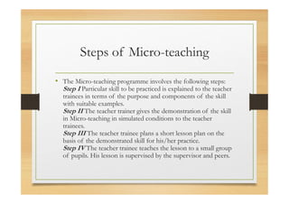 Steps of Micro-teaching
• The Micro-teaching programme involves the following steps:
Step I Particular skill to be practiced is explained to the teacher
trainees in terms of the purpose and components of the skill
with suitable examples.
Step II The teacher trainer gives the demonstration of the skill
in Micro-teaching in simulated conditions to the teacher
trainees.
Step III The teacher trainee plans a short lesson plan on the
basis of the demonstrated skill for his/her practice.
Step IV The teacher trainee teaches the lesson to a small group
of pupils. His lesson is supervised by the supervisor and peers.
 