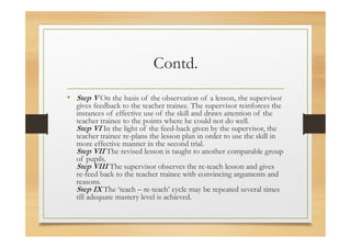 Contd.
• Step V On the basis of the observation of a lesson, the supervisor
gives feedback to the teacher trainee. The supervisor reinforces the
instances of effective use of the skill and draws attention of the
teacher trainee to the points where he could not do well.
Step VI In the light of the feed-back given by the supervisor, the
teacher trainee re-plans the lesson plan in order to use the skill in
more effective manner in the second trial.
Step VII The revised lesson is taught to another comparable group
of pupils.
Step VIII The supervisor observes the re-teach lesson and gives
re-feed back to the teacher trainee with convincing arguments and
reasons.
Step IX The ‘teach – re-teach’ cycle may be repeated several times
till adequate mastery level is achieved.
 