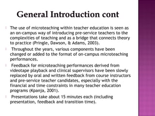  The idea of micro-teaching originated for the first
time at Stanford University in USA in the late 1950s
by Dwight W. Al...