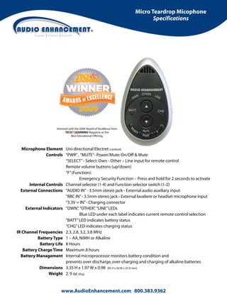 Micro Teardrop Micophone
Specifications

Honored with the 2009 Award of Excellence from
TECH LEARNING Magazine as the
Best Educational Offering.

Microphone Element Uni-directional Electret (cardioid)
Controls “PWR” , “MUTE”- Power/Mute: On/Off & Mute
“SELECT” - Select: Own - Other – Line input for remote control
Remote volume buttons (up/down)
“F” (Function):
Emergency Security Function – Press and hold for 2 seconds to activate
Internal Controls Channel selector (1-4) and Function selector switch (1-2)
External Connections “AUDIO IN” - 3.5mm stereo jack - External audio auxiliary input
“MIC IN” - 3.5mm stereo jack - External lavaliere or headset microphone input
“3.3V = IN” - Charging connector
,
,
External Indicators “OWN” “OTHER” “LINE” LEDs
Blue LED under each label indicates current remote control selection
“BATT” LED indicates battery status
“CHG” LED indicates charging status
IR Channel Frequencies 2.3, 2.8, 3.2, 3.8 MHz
Battery Type 1 – AA, NiMH or Alkaline
Battery Life 8 Hours
Battery Charge Time Maximum 8 hours
Battery Management Internal microprocessor monitors battery condition and
prevents over-discharge, over-charging and charging of alkaline batteries
Dimensions 3.35 H x 1.97 W x 0.98 (85 H x 50 W x 25 D mm)
Weight 2. 9 oz (85g)

www.AudioEnhancement.com 800.383.9362

 