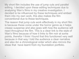 My short film includes the use of jump cuts and parallel
editing. I decided upon these editing techniques due to
analysing Wan’s films in my creative investigation. I
decided to be influenced by these techniques and embed
them into my own work, this also makes the film
conventional due to these techniques.
The reason that jump cuts work effectively in my short film
is because these come under the horror genre as it helps
crease suspense and also goes with how the audience will
react throughout the film. This is a clear link to the style of
Wan’s films because of how it links to film noir at some
points, therefor I think I found that this functioned very well
because in that way I told the audience a clear narrative
and also ibn a chronological order which also mirrors the
ideas that have learnt from my foundation portfolio.
 
