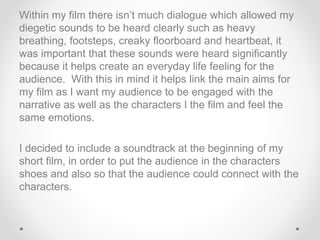 Within my film there isn’t much dialogue which allowed my
diegetic sounds to be heard clearly such as heavy
breathing, footsteps, creaky floorboard and heartbeat, it
was important that these sounds were heard significantly
because it helps create an everyday life feeling for the
audience. With this in mind it helps link the main aims for
my film as I want my audience to be engaged with the
narrative as well as the characters I the film and feel the
same emotions.
I decided to include a soundtrack at the beginning of my
short film, in order to put the audience in the characters
shoes and also so that the audience could connect with the
characters.
 