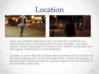 Location
• Above are examples of locations within my short film. I wanted to use
locations that create verisimilitude and show the ‘everyday’. I also used
outdoor locations that present the theme of fear. I wanted to show tight and
dark spaces, showing theme of claustrophobia.
• Locations in James Wan films similarly show the theme of fear and show off
the cinematography and use of wide angle lenses. It shows the expanses of
loneliness and I therefore wanted to use wide angle to show the vastness of
fear and reflect Wan’s style.
 