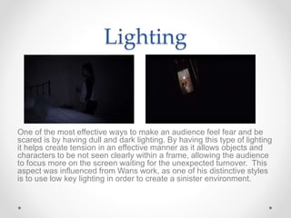 Lighting
One of the most effective ways to make an audience feel fear and be
scared is by having dull and dark lighting. By having this type of lighting
it helps create tension in an effective manner as it allows objects and
characters to be not seen clearly within a frame, allowing the audience
to focus more on the screen waiting for the unexpected turnover. This
aspect was influenced from Wans work, as one of his distinctive styles
is to use low key lighting in order to create a sinister environment.
 