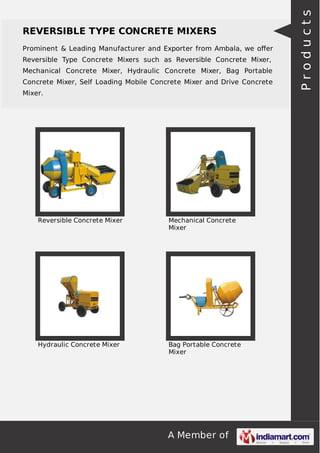 A Member of
REVERSIBLE TYPE CONCRETE MIXERS
Prominent & Leading Manufacturer and Exporter from Ambala, we oﬀer
Reversible Type Concrete Mixers such as Reversible Concrete Mixer,
Mechanical Concrete Mixer, Hydraulic Concrete Mixer, Bag Portable
Concrete Mixer, Self Loading Mobile Concrete Mixer and Drive Concrete
Mixer.
Reversible Concrete Mixer Mechanical Concrete
Mixer
Hydraulic Concrete Mixer Bag Portable Concrete
Mixer
Products
 