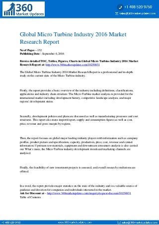 Global Micro Turbine Industry 2016 MarketGlobal Micro Turbine Industry 2016 Market
Research ReportResearch Report
No of PagesNo of Pages – 152– 152
Publishing DatePublishing Date - September 6, 2016- September 6, 2016
Browse detailed TOC, Tables, Figures, Charts in Global Micro Turbine Industry 2016 MarketBrowse detailed TOC, Tables, Figures, Charts in Global Micro Turbine Industry 2016 Market
Research Report atResearch Report at-- http://www.360marketupdates.com/10250831http://www.360marketupdates.com/10250831
The Global Micro Turbine Industry 2016 Market Research Report is a professional and in-depthThe Global Micro Turbine Industry 2016 Market Research Report is a professional and in-depth
study on the current state of the Micro Turbine industry.study on the current state of the Micro Turbine industry.
Firstly, the report provides a basic overview of the industry including definitions, classifications,Firstly, the report provides a basic overview of the industry including definitions, classifications,
applications and industry chain structure. The Micro Turbine market analysis is provided for theapplications and industry chain structure. The Micro Turbine market analysis is provided for the
international market including development history, competitive landscape analysis, and majorinternational market including development history, competitive landscape analysis, and major
regions’ development status.regions’ development status.
Secondly, development policies and plans are discussed as well as manufacturing processes and costSecondly, development policies and plans are discussed as well as manufacturing processes and cost
structures. This report also states import/export, supply and consumption figures as well as cost,structures. This report also states import/export, supply and consumption figures as well as cost,
price, revenue and gross margin by regions.price, revenue and gross margin by regions.
Then, the report focuses on global major leading industry players with information such as companyThen, the report focuses on global major leading industry players with information such as company
profiles, product picture and specification, capacity, production, price, cost, revenue and contactprofiles, product picture and specification, capacity, production, price, cost, revenue and contact
information. Upstream raw materials, equipment and downstream consumers analysis is also carriedinformation. Upstream raw materials, equipment and downstream consumers analysis is also carried
out. What’s more, the Micro Turbine industry development trends and marketing channels areout. What’s more, the Micro Turbine industry development trends and marketing channels are
analyzed.analyzed.
Finally, the feasibility of new investment projects is assessed, and overall research conclusions areFinally, the feasibility of new investment projects is assessed, and overall research conclusions are
offered.offered.
In a word, the report provides major statistics on the state of the industry and is a valuable source ofIn a word, the report provides major statistics on the state of the industry and is a valuable source of
guidance and direction for companies and individuals interested in the market.guidance and direction for companies and individuals interested in the market.
Ask for Discount atAsk for Discount at –– http://www.360marketupdates.com/enquiry/request-discount/10250831http://www.360marketupdates.com/enquiry/request-discount/10250831
Table of ContentsTable of Contents
 