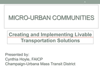MICRO-URBAN COMMUNITIES
Presented by:
Cynthia Hoyle, FAICP
Champaign-Urbana Mass Transit District
1
Creating and Implementing Livable
Transportation Solutions
 