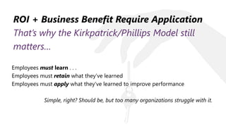 ROI + Business Benefit Require Application
That’s why the Kirkpatrick/Phillips Model still
matters…
Employees must learn . . .
Employees must retain what they’ve learned
Employees must apply what they’ve learned to improve performance
Simple, right? Should be, but too many organizations struggle with it.
 