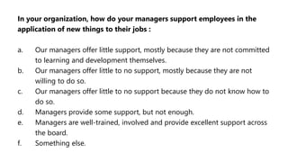 In your organization, how do your managers support employees in the
application of new things to their jobs :
a. Our managers offer little support, mostly because they are not committed
to learning and development themselves.
b. Our managers offer little to no support, mostly because they are not
willing to do so.
c. Our managers offer little to no support because they do not know how to
do so.
d. Managers provide some support, but not enough.
e. Managers are well-trained, involved and provide excellent support across
the board.
f. Something else.
 