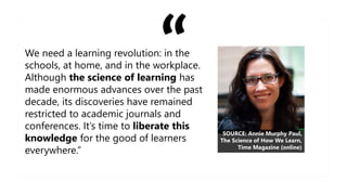 We need a learning revolution: in the
schools, at home, and in the workplace.
Although the science of learning has
made enormous advances over the past
decade, its discoveries have remained
restricted to academic journals and
conferences. It’s time to liberate this
knowledge for the good of learners
everywhere.”
SOURCE: Annie Murphy Paul,
The Science of How We Learn,
Time Magazine (online)
 