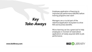 Key
Take-Aways
Employee application of learning to
improved job performance BEGINS before
training programs ever start!
Managers are a crucial part of the
retention/application ecosystem to drive
ROI and business benefits.
Micro-learning can be a great tool to help
employees in moment of need (direct
application) of newly acquired skills to job
performance.
www.bizlibrary.com
 