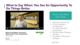 What to Say When: You See An Opportunity To
Do Things Better
“What to Say When”
Video Series
1. Someone Criticizes You
2. A Team Member is
Uncooperative
3. You Need to Break A
Commitment
4. The Boss Keeps Changing
Priorities
5. You Need To Persuade a
Colleague
… and more
 