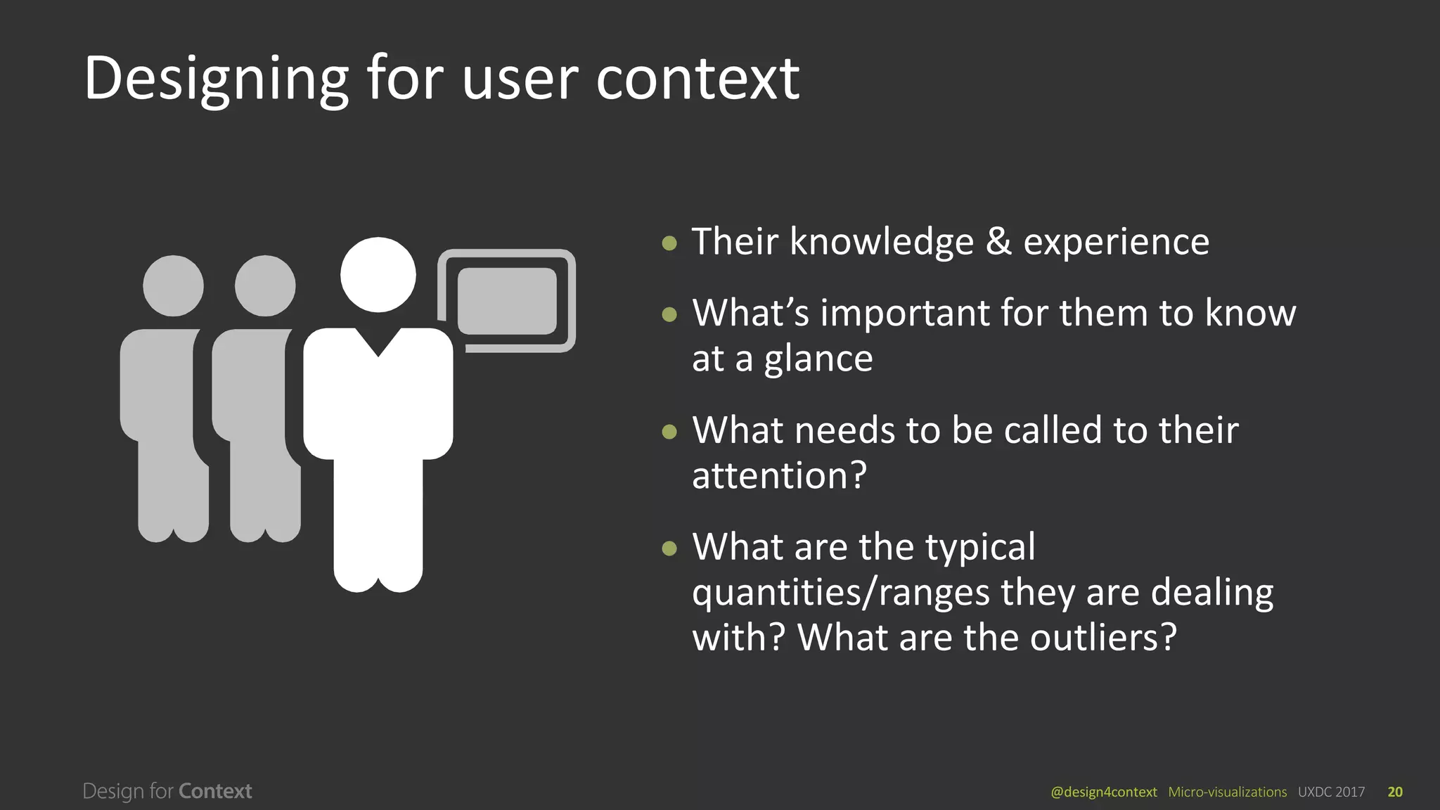 @design4context			Micro-visualizations	 UXDC	2017 20
● Their	knowledge	&	experience
● What’s	important	for	them	to	know	
at	a	glance
● What	needs	to	be	called	to	their	
attention?
● What	are	the	typical	
quantities/ranges	they	are	dealing	
with?	What	are	the	outliers?
Designing	for	user	context
 
