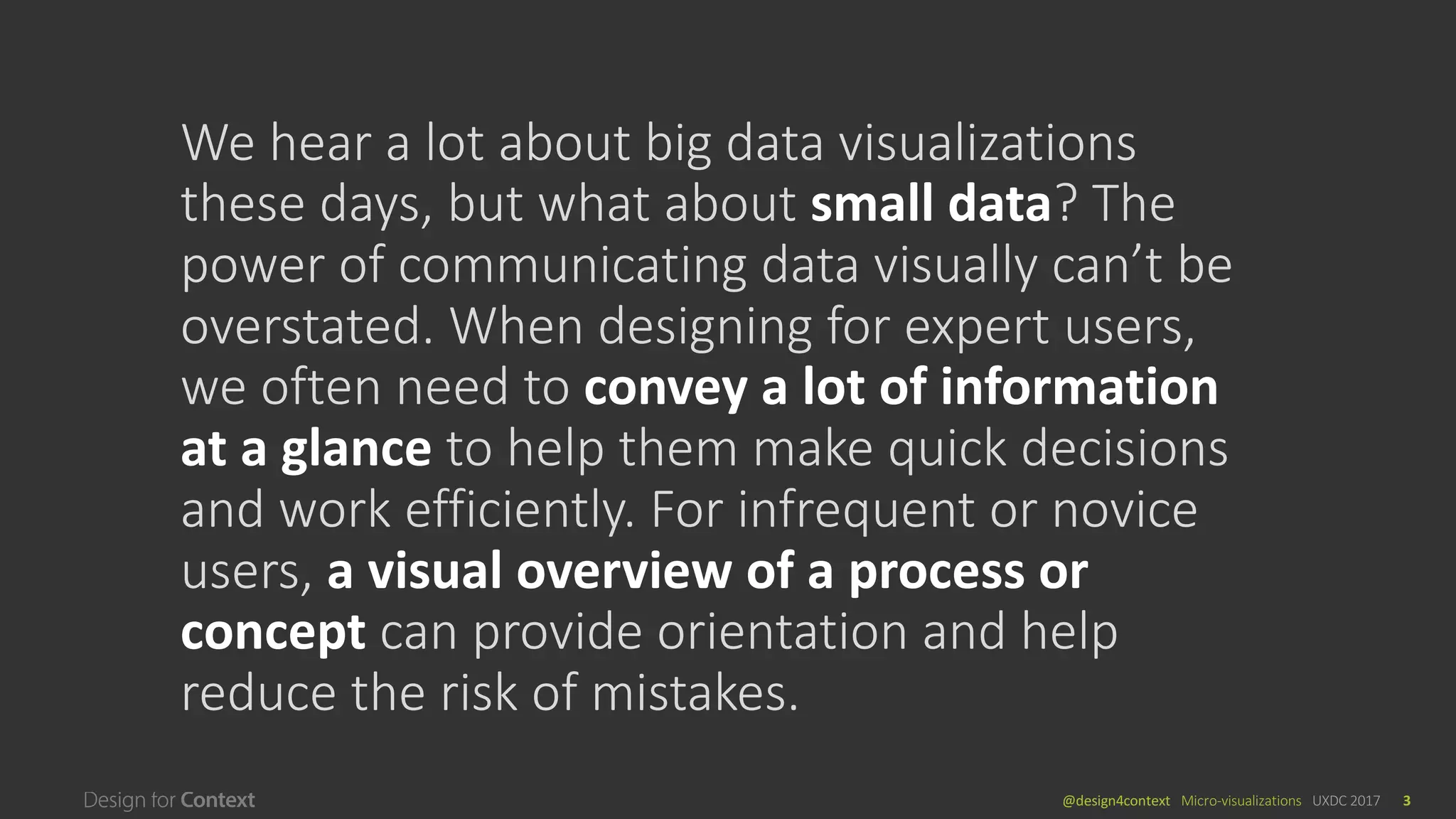 @design4context			Micro-visualizations	 UXDC	2017 3
We	hear	a	lot	about	big	data	visualizations	
these	days,	but	what	about	small	data?	The	
power	of	communicating	data	visually	can’t	be	
overstated.	When	designing	for	expert	users,	
we	often	need	to	convey	a	lot	of	information	
at	a	glance	to	help	them	make	quick	decisions	
and	work	efficiently.	For	infrequent	or	novice	
users,	a	visual	overview	of	a	process	or	
concept	can	provide	orientation	and	help	
reduce	the	risk	of	mistakes.
 