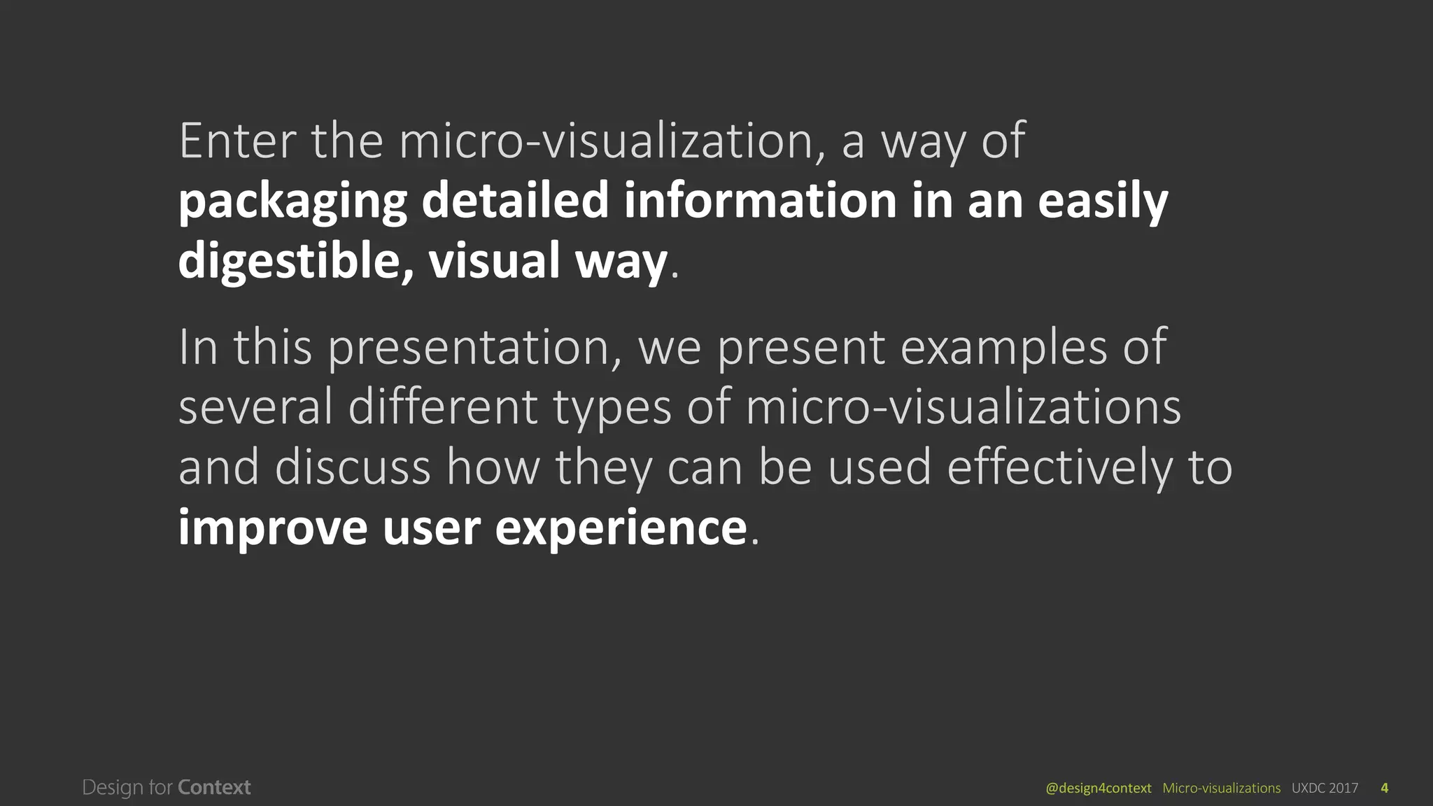 @design4context			Micro-visualizations	 UXDC	2017 4
Enter	the	micro-visualization,	a	way	of	
packaging	detailed	information	in	an	easily	
digestible,	visual	way.
In	this	presentation,	we	present	examples	of	
several	different	types	of	micro-visualizations	
and	discuss	how	they	can	be	used	effectively	to	
improve	user	experience.
 