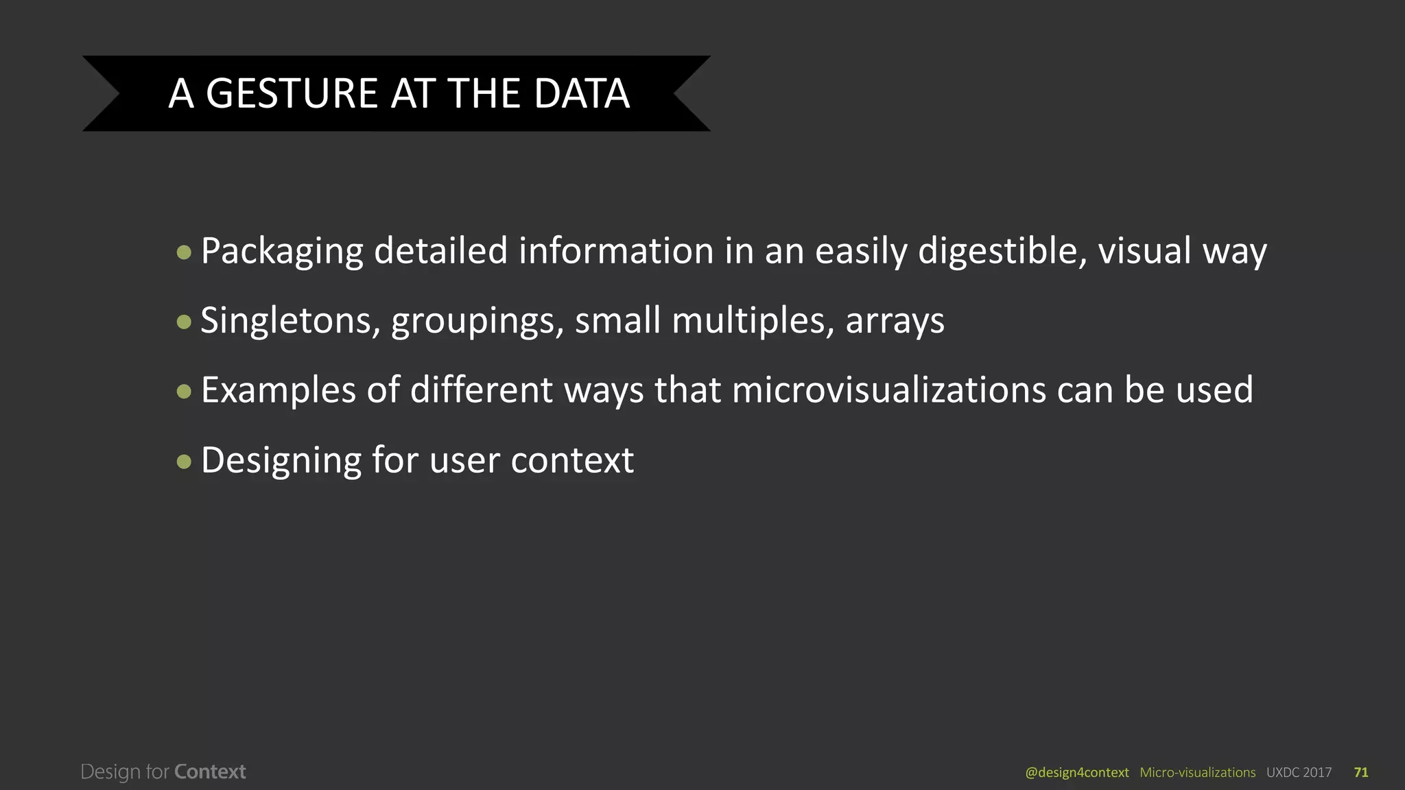 @design4context			Micro-visualizations	 UXDC	2017 71
● Packaging	detailed	information	in	an	easily	digestible,	visual	way	
● Singletons,	groupings,	small	multiples,	arrays
● Examples	of	different	ways	that	microvisualizations	can	be	used
● Designing	for	user	context
A	GESTURE	AT	THE	DATA
 
